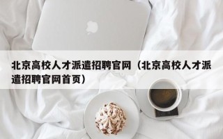北京高校人才派遣招聘官网（北京高校人才派遣招聘官网首页）
