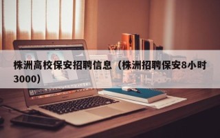 株洲高校保安招聘信息（株洲招聘保安8小时3000）
