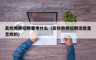 高校教师招聘要考什么（高校教师招聘流程是怎样的）