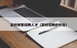 高校频繁招聘人才（高校招聘的好处）