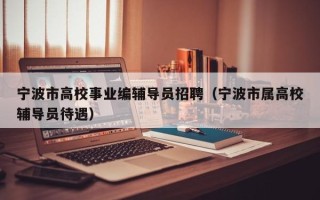 宁波市高校事业编辅导员招聘（宁波市属高校辅导员待遇）