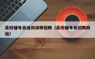 高校辅导员培训讲师招聘（高校辅导员招聘网站）