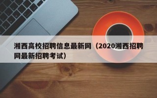 湘西高校招聘信息最新网（2020湘西招聘网最新招聘考试）