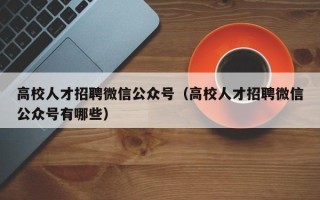 高校人才招聘微信公众号（高校人才招聘微信公众号有哪些）