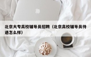 北京大专高校辅导员招聘（北京高校辅导员待遇怎么样）