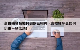 高校辅导员如何组织云招聘（高校辅导员如何组织一场活动）