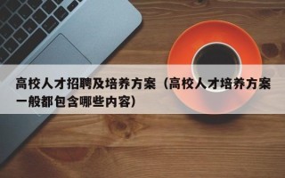 高校人才招聘及培养方案（高校人才培养方案一般都包含哪些内容）