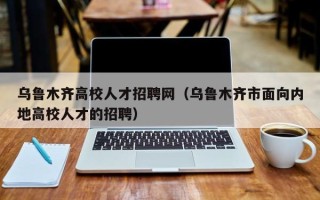 乌鲁木齐高校人才招聘网（乌鲁木齐市面向内地高校人才的招聘）