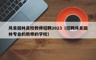 风景园林高校教师招聘2023（招聘风景园林专业的教师的学校）