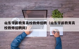 山东学前教育高校教师招聘（山东学前教育高校教师招聘网）
