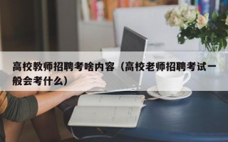 高校教师招聘考啥内容（高校老师招聘考试一般会考什么）