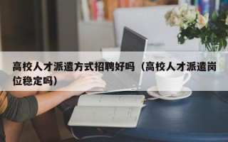 高校人才派遣方式招聘好吗（高校人才派遣岗位稳定吗）