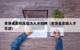 青海省高校高层次人才招聘（青海省高端人才引进）