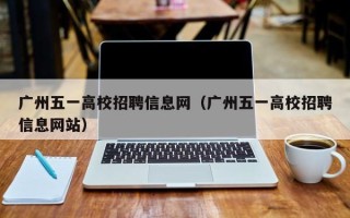 广州五一高校招聘信息网（广州五一高校招聘信息网站）
