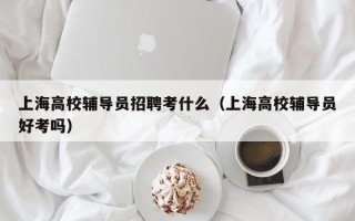 上海高校辅导员招聘考什么（上海高校辅导员好考吗）