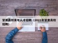甘肃高校青年人才招聘（2021年甘肃高校招聘）