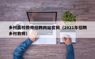 乡村高校教师招聘网站官网（2021年招聘乡村教师）