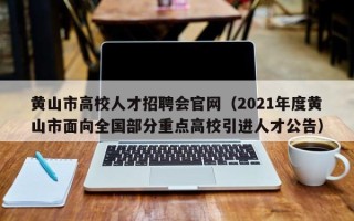黄山市高校人才招聘会官网（2021年度黄山市面向全国部分重点高校引进人才公告）