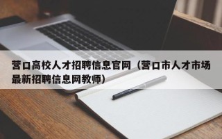营口高校人才招聘信息官网（营口市人才市场最新招聘信息网教师）