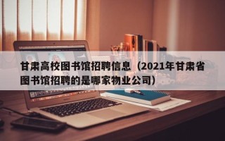 甘肃高校图书馆招聘信息（2021年甘肃省图书馆招聘的是哪家物业公司）