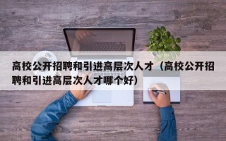 高校公开招聘和引进高层次人才（高校公开招聘和引进高层次人才哪个好）