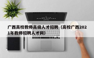 广西高校教师高级人才招聘（高校广西2021年教师招聘人才网）