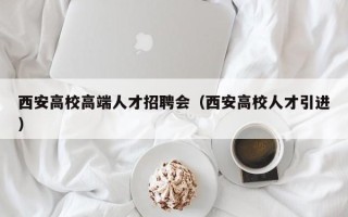 西安高校高端人才招聘会（西安高校人才引进）