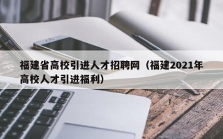 福建省高校引进人才招聘网（福建2021年高校人才引进福利）