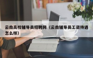 云南高校辅导员招聘网（云南辅导员工资待遇怎么样）