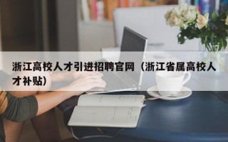 浙江高校人才引进招聘官网（浙江省属高校人才补贴）