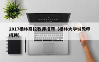 2017杨林高校教师招聘（杨林大学城教师招聘）