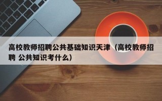 高校教师招聘公共基础知识天津（高校教师招聘 公共知识考什么）