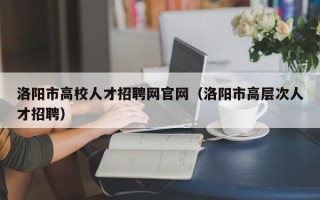 洛阳市高校人才招聘网官网（洛阳市高层次人才招聘）