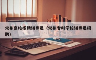 常州高校招聘辅导员（常州专科学校辅导员招聘）