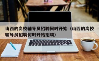 山西的高校辅导员招聘何时开始（山西的高校辅导员招聘何时开始招聘）