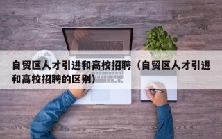 自贸区人才引进和高校招聘（自贸区人才引进和高校招聘的区别）