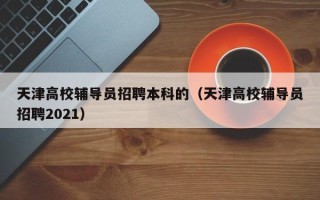 天津高校辅导员招聘本科的（天津高校辅导员招聘2021）