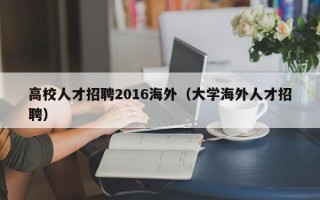 高校人才招聘2016海外（大学海外人才招聘）