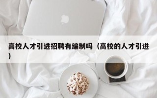 高校人才引进招聘有编制吗（高校的人才引进）