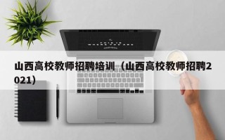 山西高校教师招聘培训（山西高校教师招聘2021）
