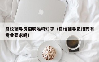 高校辅导员招聘难吗知乎（高校辅导员招聘有专业要求吗）