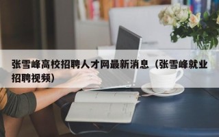 张雪峰高校招聘人才网最新消息（张雪峰就业招聘视频）