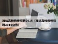 潍坊高校教师招聘2015（潍坊高校教师招聘2015公告）