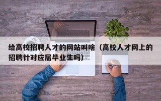 给高校招聘人才的网站叫啥（高校人才网上的招聘针对应届毕业生吗）