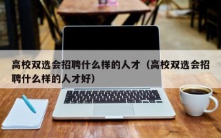 高校双选会招聘什么样的人才（高校双选会招聘什么样的人才好）