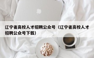 辽宁省高校人才招聘公众号（辽宁省高校人才招聘公众号下载）