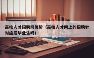 高校人才招聘网优势（高校人才网上的招聘针对应届毕业生吗）