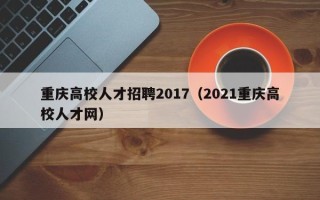 重庆高校人才招聘2017（2021重庆高校人才网）