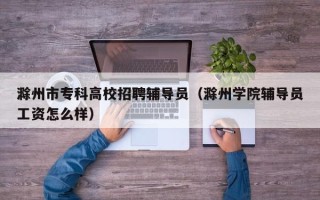 滁州市专科高校招聘辅导员（滁州学院辅导员工资怎么样）