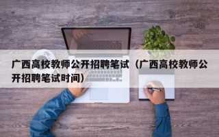 广西高校教师公开招聘笔试（广西高校教师公开招聘笔试时间）